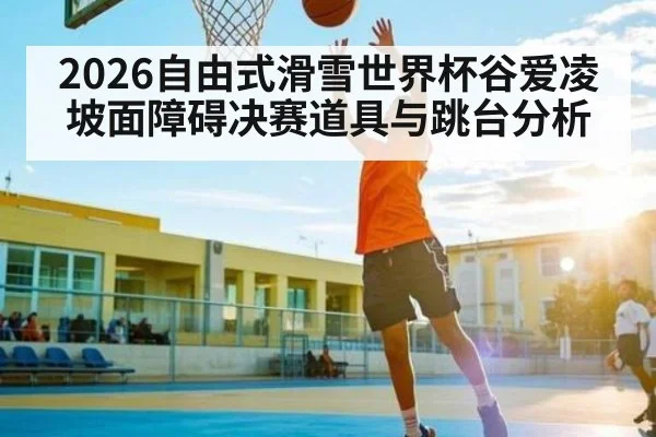 2026自由式滑雪世界杯谷爱凌坡面障碍决赛道具与跳台分析