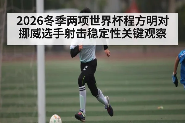 2026冬季两项世界杯程方明对挪威选手射击稳定性关键观察